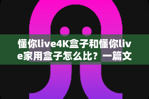 懂你live4K盒子和懂你live家用盒子怎么比？一篇文章看懂两大热门机型的真实差异与选购攻略