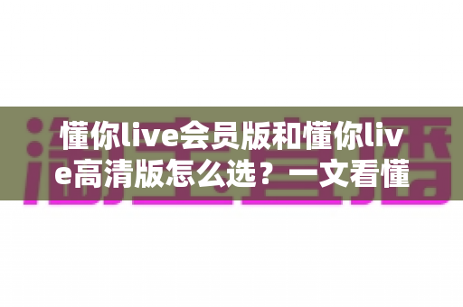 懂你live会员版和懂你live高清版怎么选?一文看懂两大版本差异,选对版本不花冤枉钱 懂你live会员版和懂你live高清版怎么选?一文看懂两大版本差异,选对版本不花冤枉钱