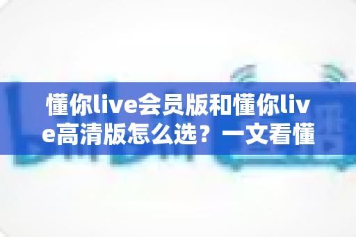 懂你live会员版和懂你live高清版怎么选?一文看懂两大版本差异,选对版本不花冤枉钱 懂你live会员版和懂你live高清版怎么选?一文看懂两大版本差异,选对版本不花冤枉钱