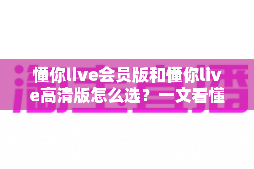 懂你live会员版和懂你live高清版怎么选?一文看懂两大版本差异,选对版本不花冤枉钱 懂你live会员版和懂你live高清版怎么选?一文看懂两大版本差异,选对版本不花冤枉钱