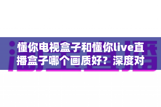 懂你电视盒子和懂你live直播盒子哪个画质好?深度对比帮你选出更清晰的那一款 懂你电视盒子和懂你live直播盒子哪个画质好?深度对比帮你选出更清晰的那一款