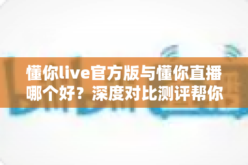 懂你live官方版与懂你直播哪个好？深度对比测评帮你选对版本