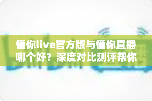 懂你live官方版与懂你直播哪个好？深度对比测评帮你选对版本