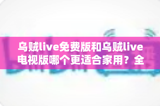 乌贼live免费版和乌贼live电视版哪个更适合家用？全面对比分析帮你选对版本