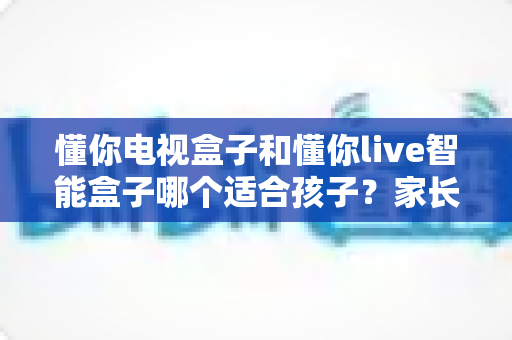 懂你电视盒子和懂你live智能盒子哪个适合孩子？家长必看的选购全攻略