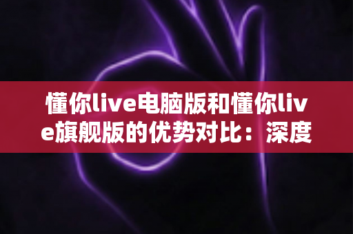 懂你live电脑版和懂你live旗舰版的优势对比：深度解析两大版本差异，助你选出最优学习方案