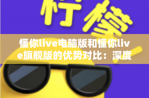 懂你live电脑版和懂你live旗舰版的优势对比：深度解析两大版本差异，助你选出最优学习方案