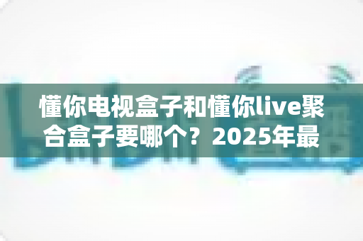 懂你电视盒子和懂你live聚合盒子要哪个?2025年最全选购指南,看完不再纠结! 懂你电视盒子和懂你live聚合盒子要哪个?2025年最全选购指南,看完不再纠结!