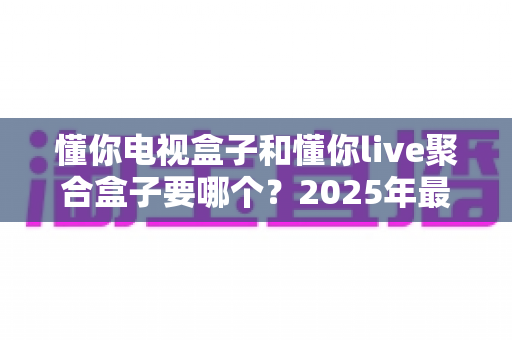 懂你电视盒子和懂你live聚合盒子要哪个?2025年最全选购指南,看完不再纠结! 懂你电视盒子和懂你live聚合盒子要哪个?2025年最全选购指南,看完不再纠结!