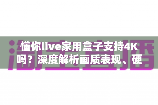 懂你live家用盒子支持4K吗？深度解析画质表现、硬件配置与选购避坑全攻略