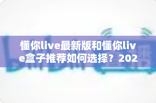 懂你live最新版和懂你live盒子推荐如何选择?2024最全选购指南助你轻松决策不踩坑 懂你live最新版和懂你live盒子推荐如何选择?2024最全选购指南助你轻松决策不踩坑