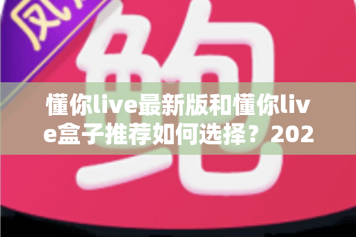 懂你live最新版和懂你live盒子推荐如何选择?2024最全选购指南助你轻松决策不踩坑 懂你live最新版和懂你live盒子推荐如何选择?2024最全选购指南助你轻松决策不踩坑