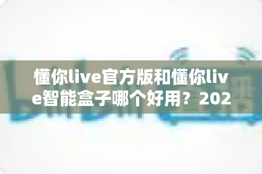 懂你live官方版和懂你live智能盒子哪个好用？2025最新深度对比测评与选购避坑指南