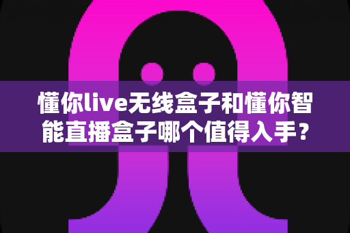 懂你live无线盒子和懂你智能直播盒子哪个值得入手?一篇讲透的选购避坑指南 懂你live无线盒子和懂你智能直播盒子哪个值得入手?一篇讲透的选购避坑指南