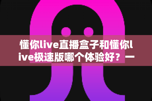 懂你live直播盒子和懂你live极速版哪个体验好？一篇讲透的深度对比评测指南