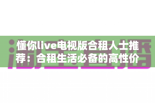 懂你live电视版合租人士推荐:合租生活必备的高性价比电视直播观看指南 懂你live电视版合租人士推荐:合租生活必备的高性价比电视直播观看指南