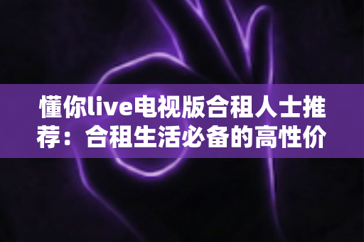 懂你live电视版合租人士推荐：合租生活必备的高性价比电视直播观看指南