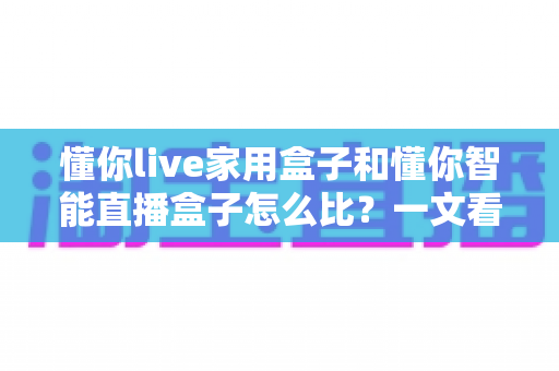 懂你live家用盒子和懂你智能直播盒子怎么比？一文看懂两款直播设备的差异与选购指南