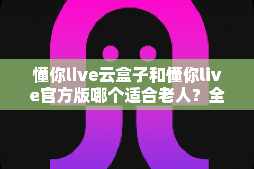 懂你live云盒子和懂你live官方版哪个适合老人？全面对比分析与选购指南
