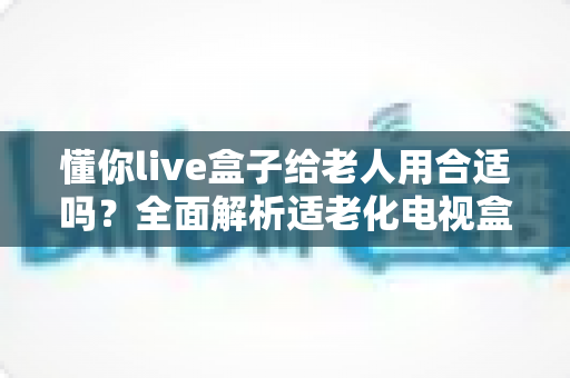 懂你live盒子给老人用合适吗？全面解析适老化电视盒子的真实体验与选购建议