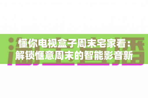 懂你电视盒子周末宅家看：解锁惬意周末的智能影音新方式