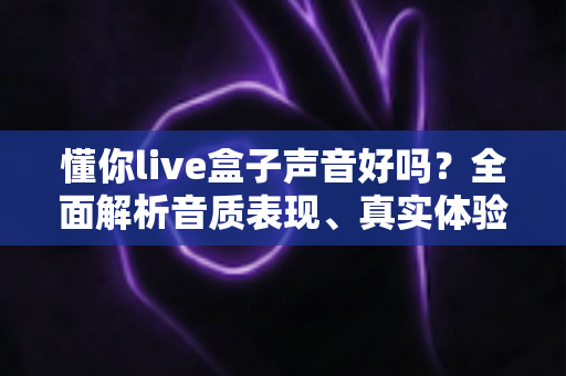 懂你live盒子声音好吗？全面解析音质表现、真实体验与优化技巧