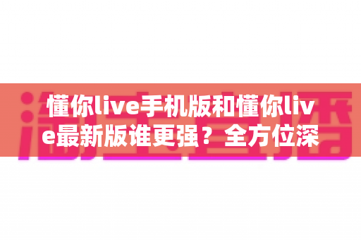 懂你live手机版和懂你live最新版谁更强？全方位深度对比评测，帮你找到最适合的版本