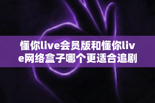 懂你live会员版和懂你live网络盒子哪个更适合追剧？追剧党必看的选购深度指南