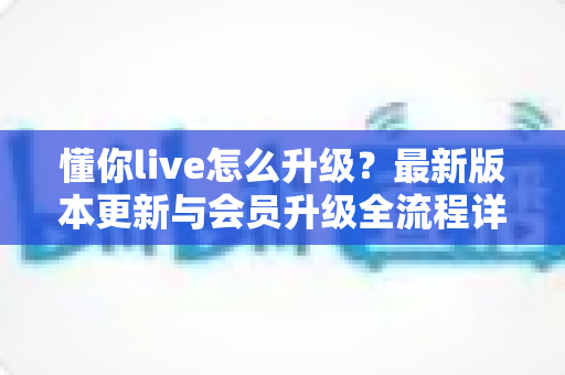 懂你live怎么升级？最新版本更新与会员升级全流程详解指南