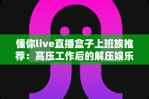 懂你live直播盒子上班族推荐：高压工作后的解压娱乐首选指南