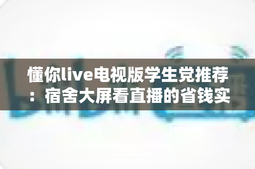 懂你live电视版学生党推荐:宿舍大屏看直播的省钱实用指南 懂你live电视版学生党推荐:宿舍大屏看直播的省钱实用指南