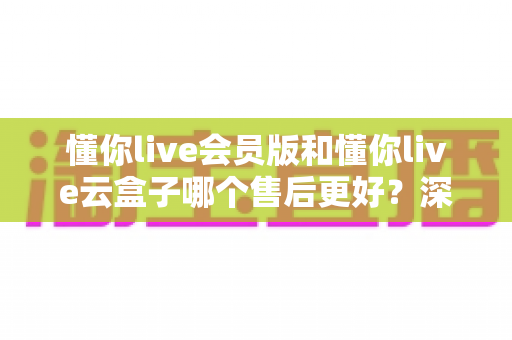 懂你live会员版和懂你live云盒子哪个售后更好?深度对比测评与避坑选购指南 懂你live会员版和懂你live云盒子哪个售后更好?深度对比测评与避坑选购指南