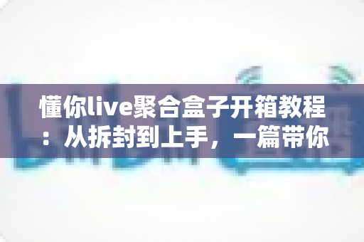 懂你live聚合盒子开箱教程:从拆封到上手,一篇带你玩转直播聚合新体验 懂你live聚合盒子开箱教程:从拆封到上手,一篇带你玩转直播聚合新体验
