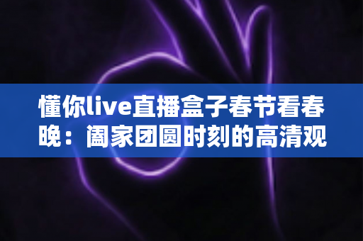 懂你live直播盒子春节看春晚：阖家团圆时刻的高清观影全攻略