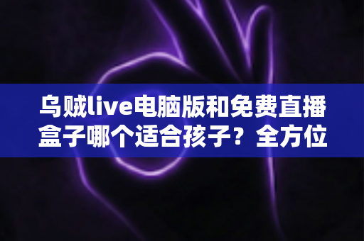 乌贼live电脑版和免费直播盒子哪个适合孩子？全方位对比分析与家长选型指南