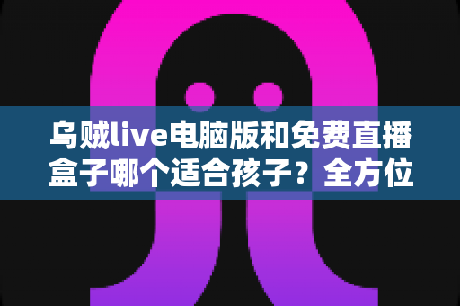 乌贼live电脑版和免费直播盒子哪个适合孩子？全方位对比分析与家长选型指南