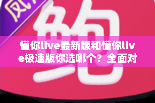 懂你live最新版和懂你live极速版你选哪个？全面对比分析与选购指南助你做出最佳决定