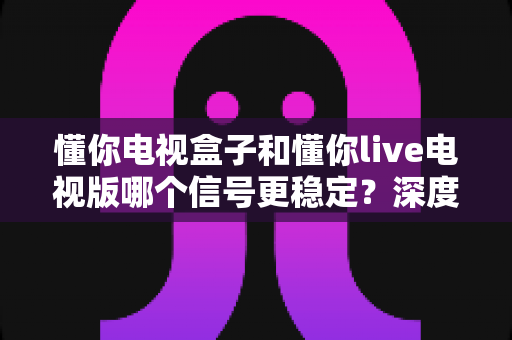 懂你电视盒子和懂你live电视版哪个信号更稳定？深度对比测评助你彻底告别卡顿烦恼