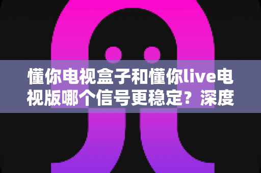 懂你电视盒子和懂你live电视版哪个信号更稳定？深度对比测评助你彻底告别卡顿烦恼