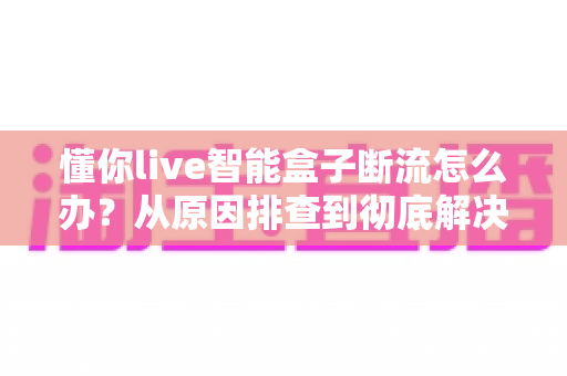 懂你live智能盒子断流怎么办?从原因排查到彻底解决的实用指南 懂你live智能盒子断流怎么办?从原因排查到彻底解决的实用指南