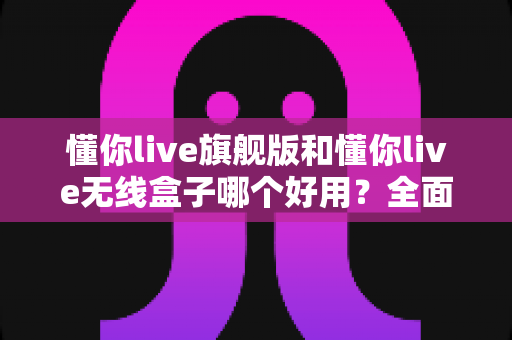 懂你live旗舰版和懂你live无线盒子哪个好用？全面对比帮你选出最适合的直播设备