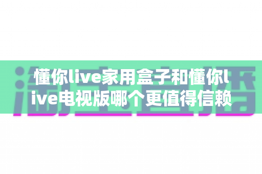 懂你live家用盒子和懂你live电视版哪个更值得信赖？2025年最全深度对比选购指南，看完这篇不再纠结！