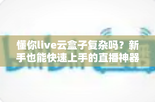 懂你live云盒子复杂吗?新手也能快速上手的直播神器全面解析 懂你live云盒子复杂吗?新手也能快速上手的直播神器全面解析