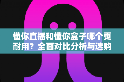懂你直播和懂你盒子哪个更耐用？全面对比分析与选购避坑指南