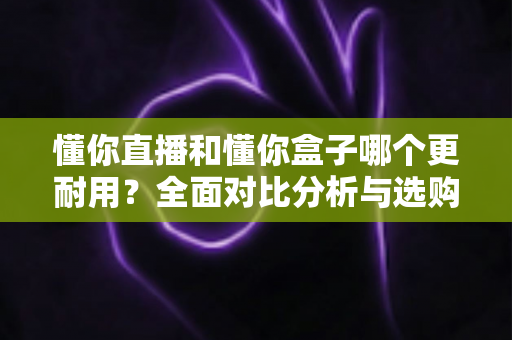 懂你直播和懂你盒子哪个更耐用？全面对比分析与选购避坑指南