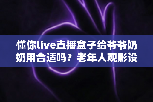 懂你live直播盒子给爷爷奶奶用合适吗?老年人观影设备优缺点全解析与实用选购建议 懂你live直播盒子给爷爷奶奶用合适吗?老年人观影设备优缺点全解析与实用选购建议