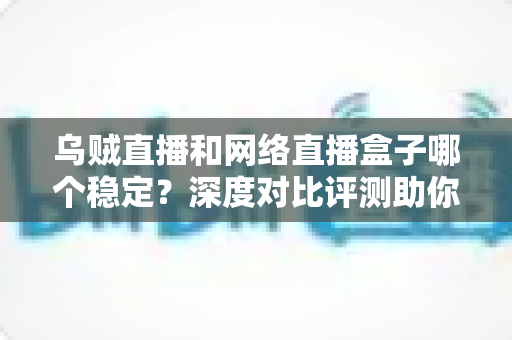 乌贼直播和网络直播盒子哪个稳定？深度对比评测助你选出更靠谱的直播方案