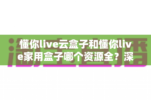 懂你live云盒子和懂你live家用盒子哪个资源全？深度对比解析帮你一次选对