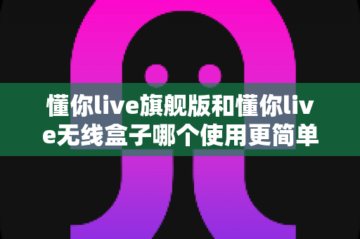 懂你live旗舰版和懂你live无线盒子哪个使用更简单?一篇文章帮你彻底搞懂选购难题 懂你live旗舰版和懂你live无线盒子哪个使用更简单?一篇文章帮你彻底搞懂选购难题