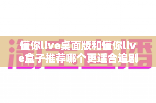 懂你live桌面版和懂你live盒子推荐哪个更适合追剧？2025追剧党必看深度对比与选购指南